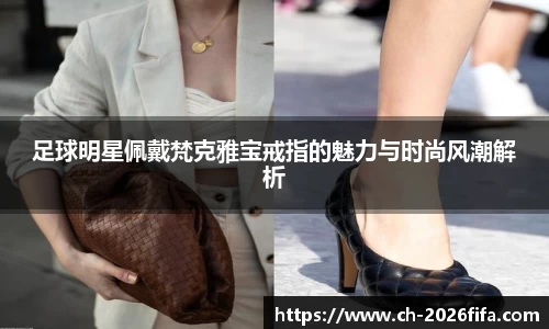 足球明星佩戴梵克雅宝戒指的魅力与时尚风潮解析